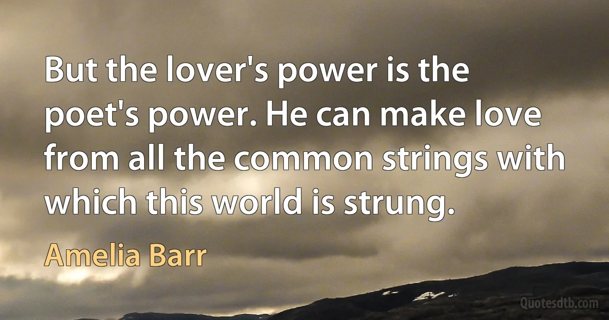 But the lover's power is the poet's power. He can make love from all the common strings with which this world is strung. (Amelia Barr)