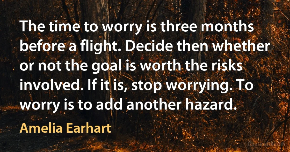 The time to worry is three months before a flight. Decide then whether or not the goal is worth the risks involved. If it is, stop worrying. To worry is to add another hazard. (Amelia Earhart)