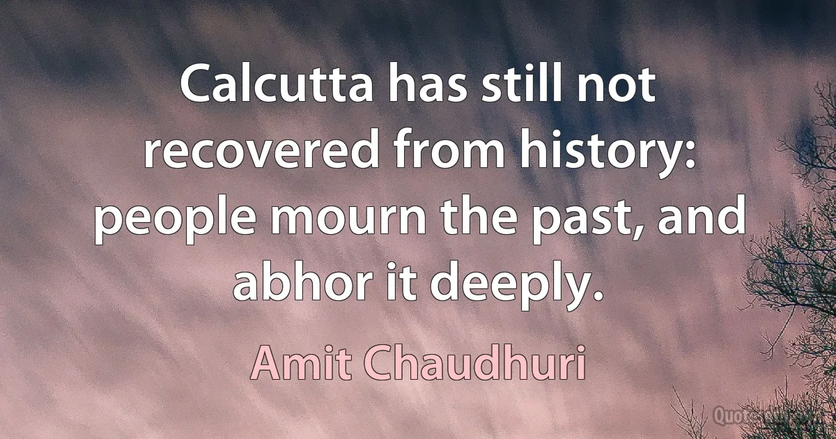 Calcutta has still not recovered from history: people mourn the past, and abhor it deeply. (Amit Chaudhuri)