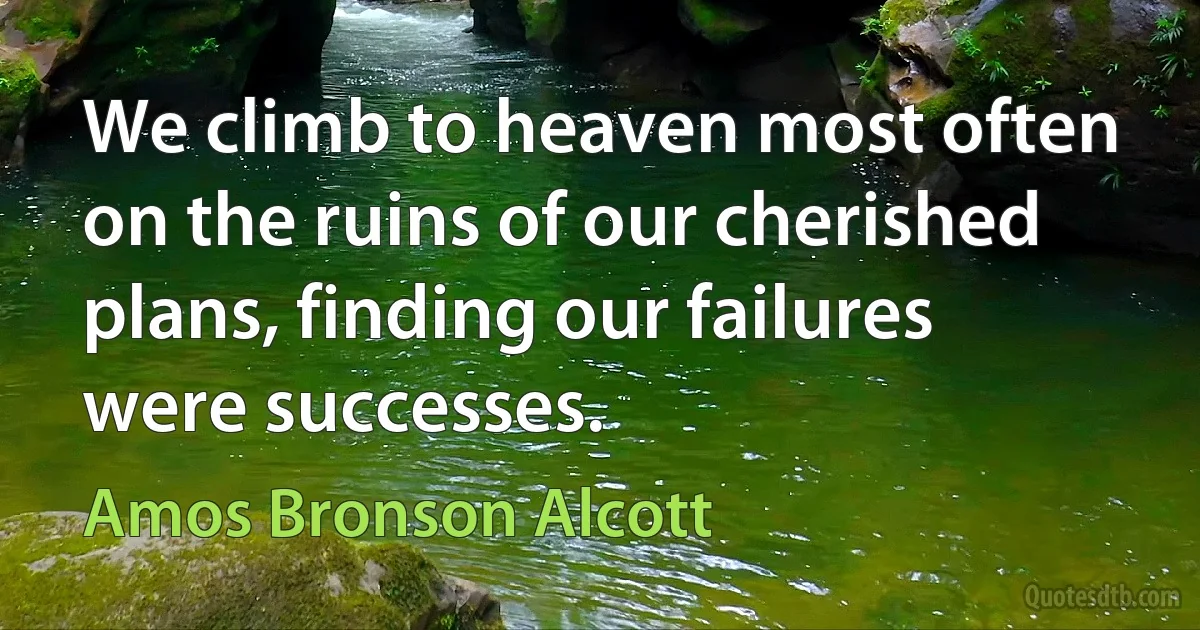 We climb to heaven most often on the ruins of our cherished plans, finding our failures were successes. (Amos Bronson Alcott)