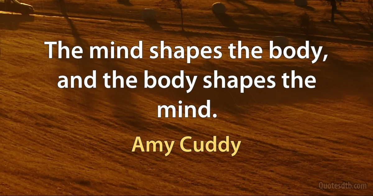 The mind shapes the body, and the body shapes the mind. (Amy Cuddy)