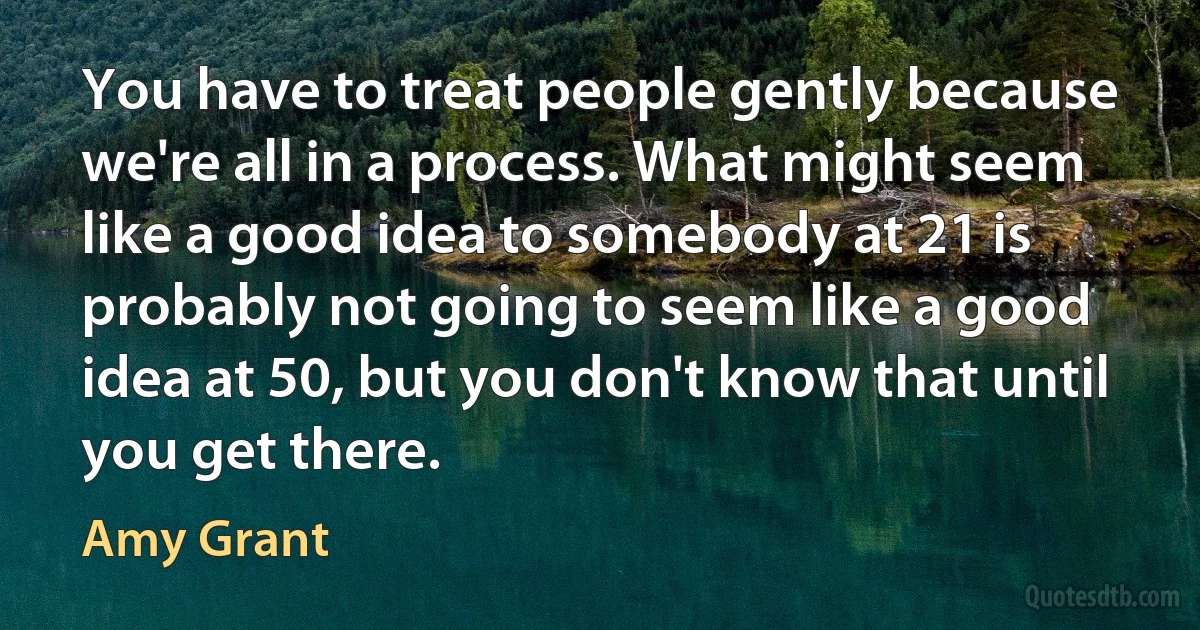 You have to treat people gently because we're all in a process. What might seem like a good idea to somebody at 21 is probably not going to seem like a good idea at 50, but you don't know that until you get there. (Amy Grant)