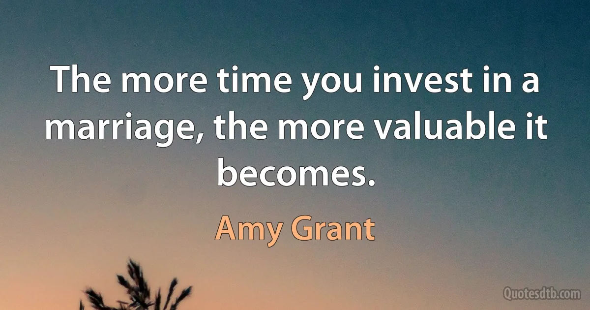 The more time you invest in a marriage, the more valuable it becomes. (Amy Grant)