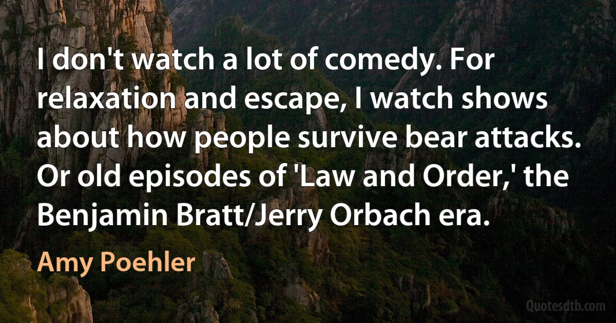 I don't watch a lot of comedy. For relaxation and escape, I watch shows about how people survive bear attacks. Or old episodes of 'Law and Order,' the Benjamin Bratt/Jerry Orbach era. (Amy Poehler)