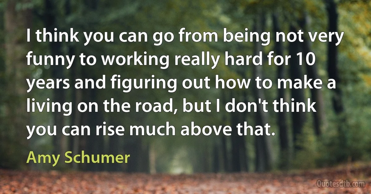 I think you can go from being not very funny to working really hard for 10 years and figuring out how to make a living on the road, but I don't think you can rise much above that. (Amy Schumer)