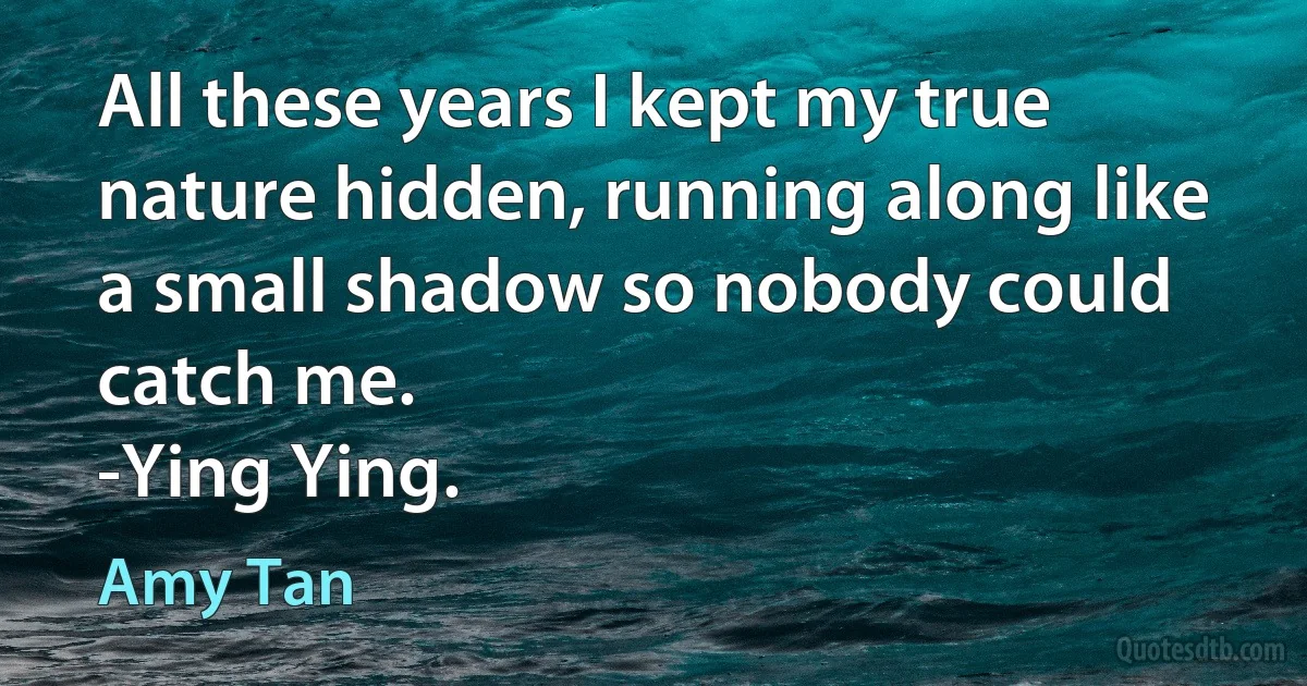 All these years I kept my true nature hidden, running along like a small shadow so nobody could catch me.
-Ying Ying. (Amy Tan)