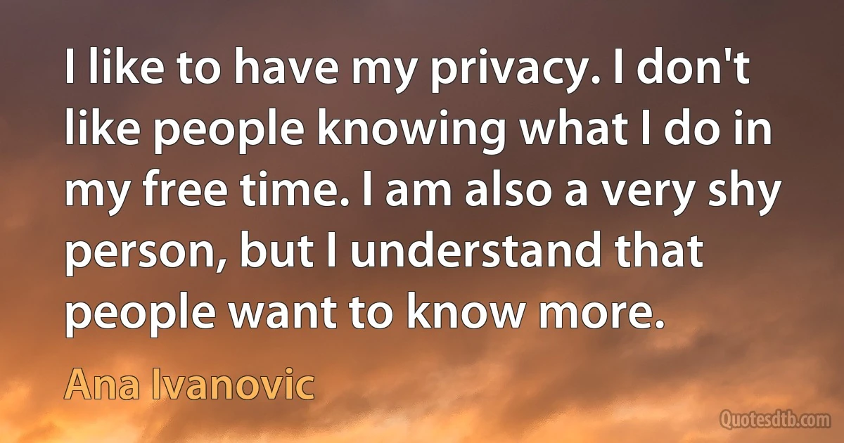 I like to have my privacy. I don't like people knowing what I do in my free time. I am also a very shy person, but I understand that people want to know more. (Ana Ivanovic)