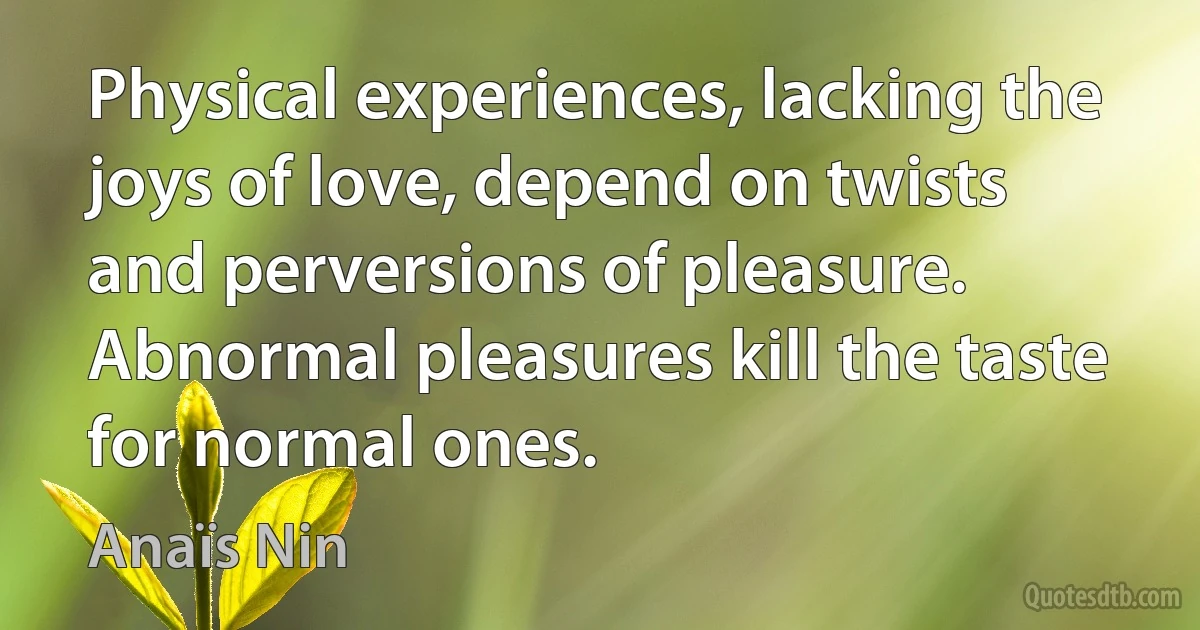 Physical experiences, lacking the joys of love, depend on twists and perversions of pleasure. Abnormal pleasures kill the taste for normal ones. (Anaïs Nin)