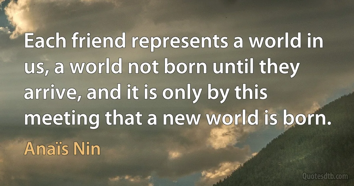 Each friend represents a world in us, a world not born until they arrive, and it is only by this meeting that a new world is born. (Anaïs Nin)