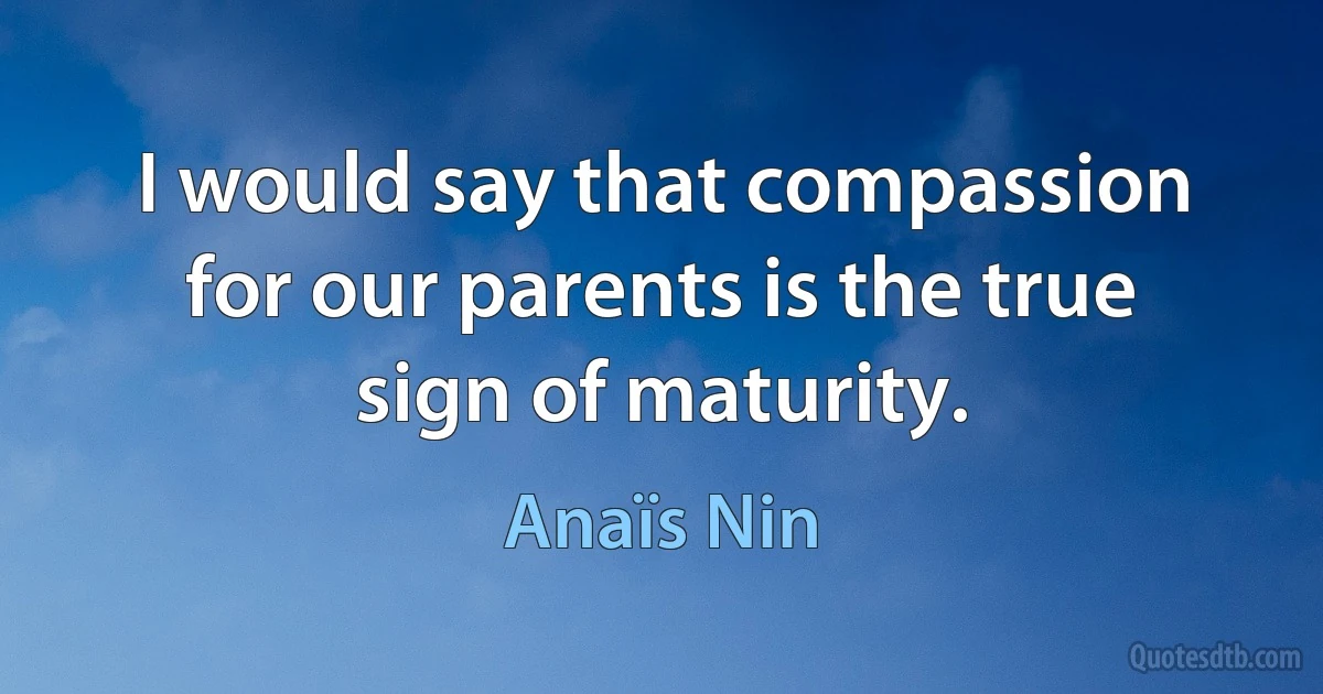 I would say that compassion for our parents is the true sign of maturity. (Anaïs Nin)