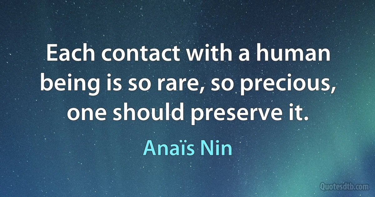 Each contact with a human being is so rare, so precious, one should preserve it. (Anaïs Nin)