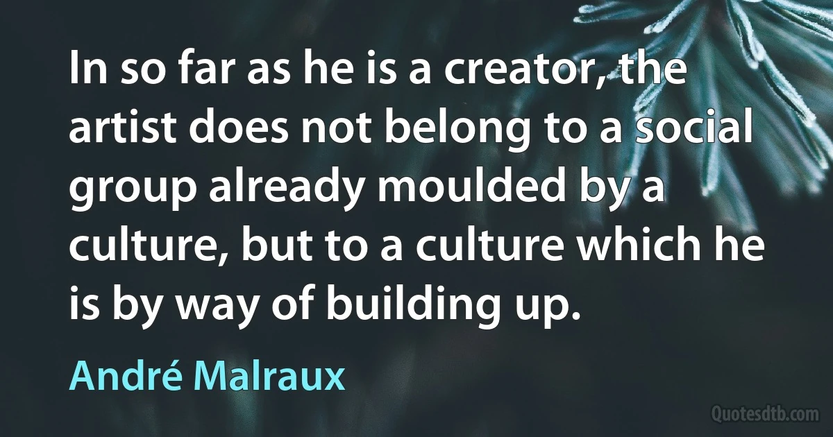 In so far as he is a creator, the artist does not belong to a social group already moulded by a culture, but to a culture which he is by way of building up. (André Malraux)