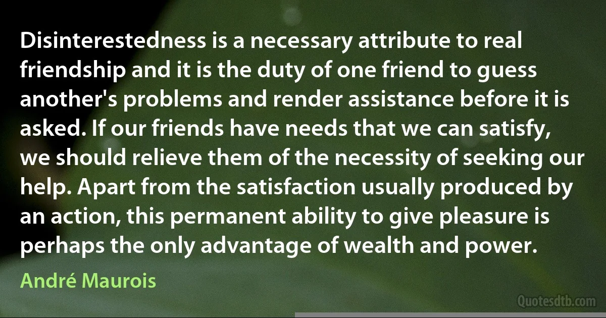 Disinterestedness is a necessary attribute to real friendship and it is the duty of one friend to guess another's problems and render assistance before it is asked. If our friends have needs that we can satisfy, we should relieve them of the necessity of seeking our help. Apart from the satisfaction usually produced by an action, this permanent ability to give pleasure is perhaps the only advantage of wealth and power. (André Maurois)