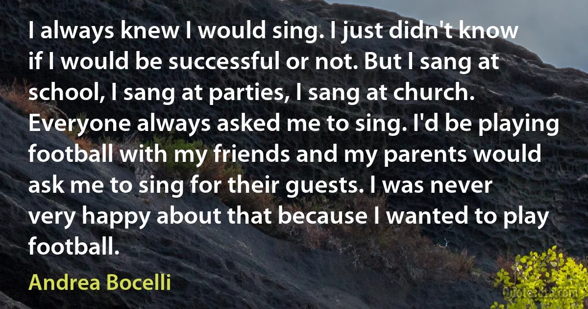 I always knew I would sing. I just didn't know if I would be successful or not. But I sang at school, I sang at parties, I sang at church. Everyone always asked me to sing. I'd be playing football with my friends and my parents would ask me to sing for their guests. I was never very happy about that because I wanted to play football. (Andrea Bocelli)