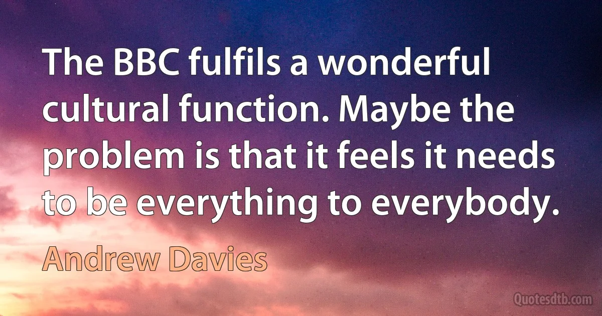 The BBC fulfils a wonderful cultural function. Maybe the problem is that it feels it needs to be everything to everybody. (Andrew Davies)