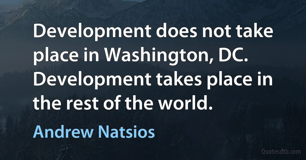 Development does not take place in Washington, DC. Development takes place in the rest of the world. (Andrew Natsios)