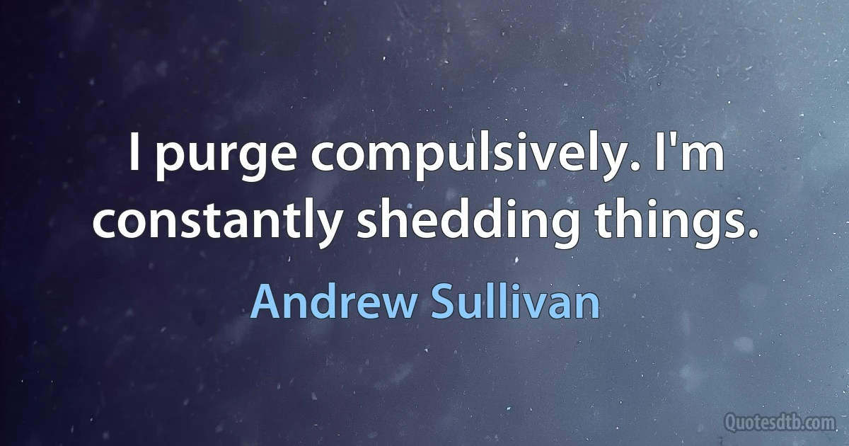 I purge compulsively. I'm constantly shedding things. (Andrew Sullivan)