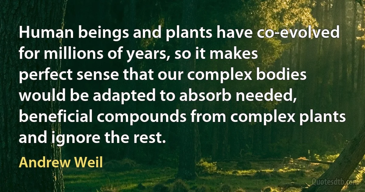 Human beings and plants have co-evolved for millions of years, so it makes perfect sense that our complex bodies would be adapted to absorb needed, beneficial compounds from complex plants and ignore the rest. (Andrew Weil)