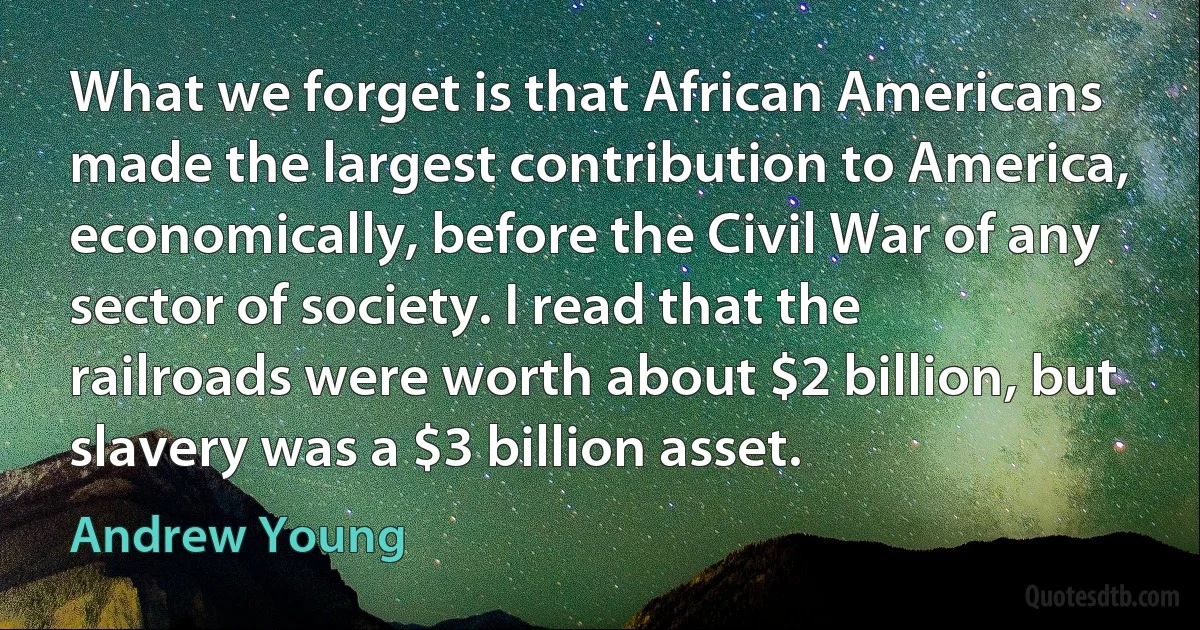 What we forget is that African Americans made the largest contribution to America, economically, before the Civil War of any sector of society. I read that the railroads were worth about $2 billion, but slavery was a $3 billion asset. (Andrew Young)