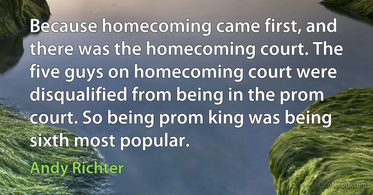 Because homecoming came first, and there was the homecoming court. The five guys on homecoming court were disqualified from being in the prom court. So being prom king was being sixth most popular. (Andy Richter)