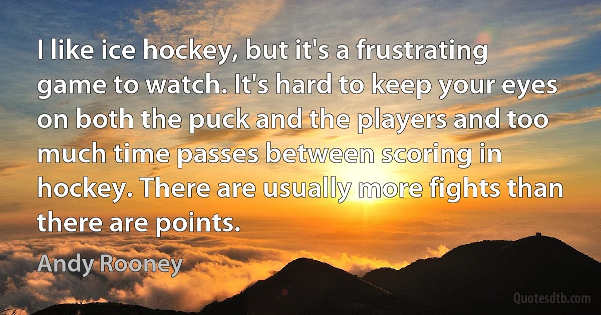 I like ice hockey, but it's a frustrating game to watch. It's hard to keep your eyes on both the puck and the players and too much time passes between scoring in hockey. There are usually more fights than there are points. (Andy Rooney)