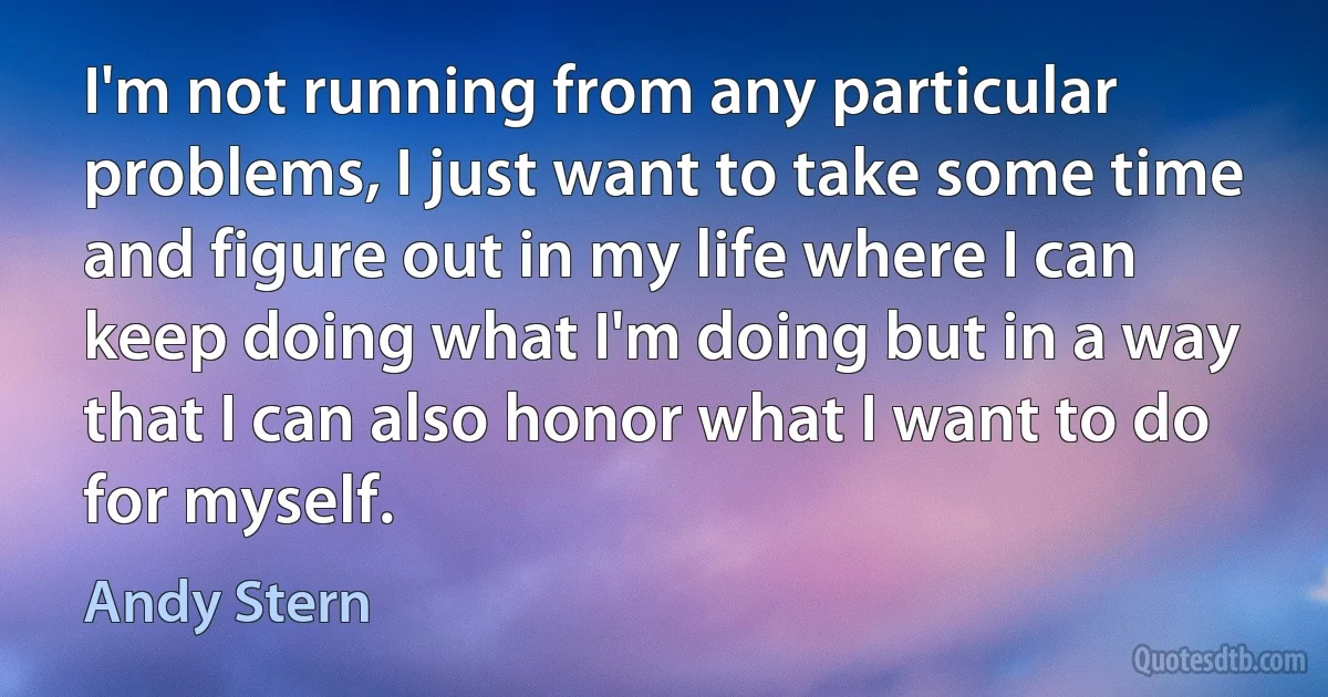 I'm not running from any particular problems, I just want to take some time and figure out in my life where I can keep doing what I'm doing but in a way that I can also honor what I want to do for myself. (Andy Stern)