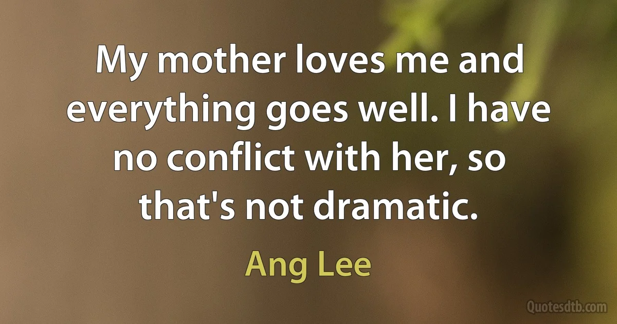 My mother loves me and everything goes well. I have no conflict with her, so that's not dramatic. (Ang Lee)