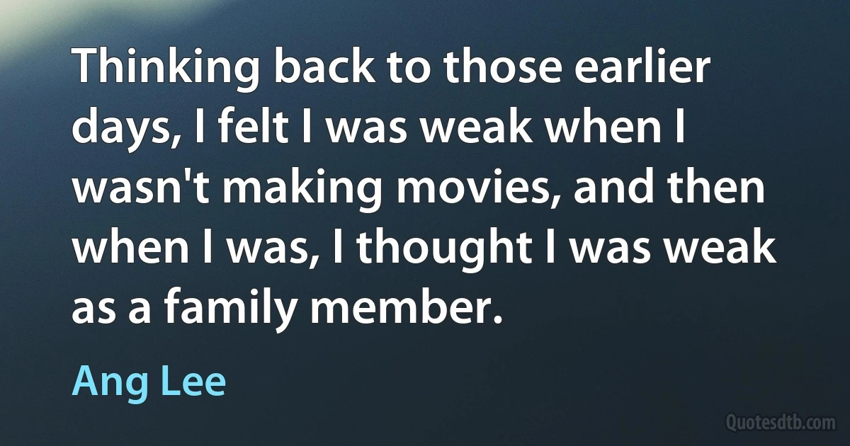 Thinking back to those earlier days, I felt I was weak when I wasn't making movies, and then when I was, I thought I was weak as a family member. (Ang Lee)