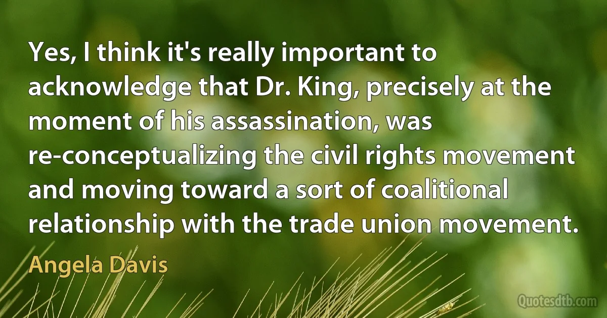 Yes, I think it's really important to acknowledge that Dr. King, precisely at the moment of his assassination, was re-conceptualizing the civil rights movement and moving toward a sort of coalitional relationship with the trade union movement. (Angela Davis)