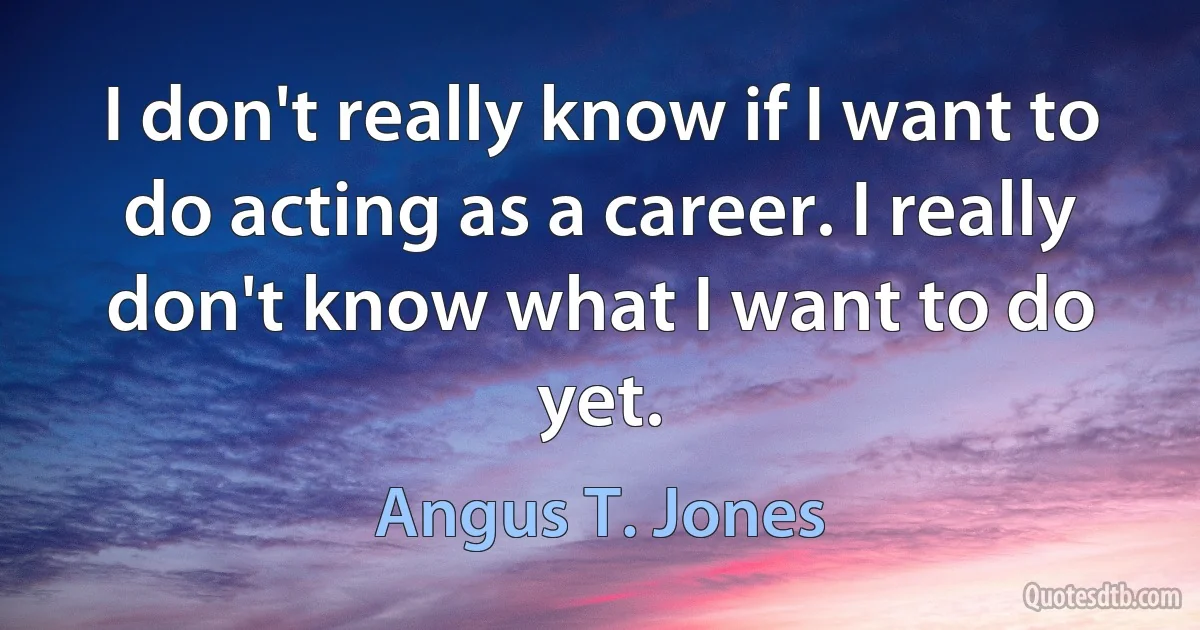 I don't really know if I want to do acting as a career. I really don't know what I want to do yet. (Angus T. Jones)