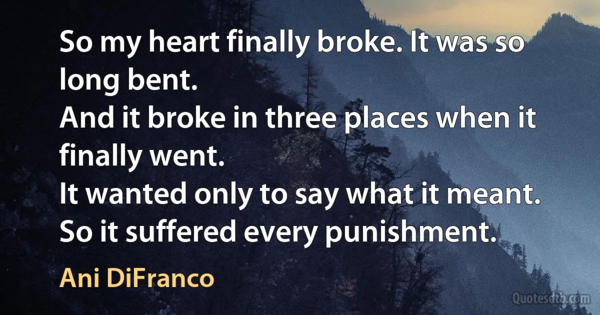 So my heart finally broke. It was so long bent.
And it broke in three places when it finally went.
It wanted only to say what it meant.
So it suffered every punishment. (Ani DiFranco)