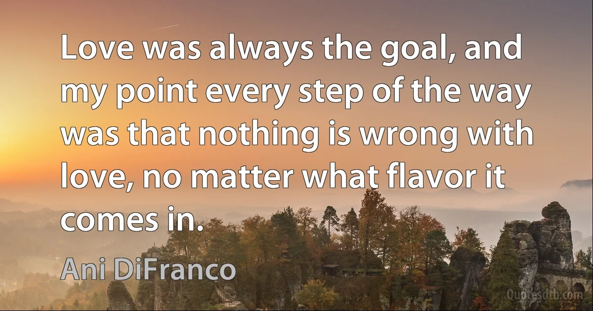 Love was always the goal, and my point every step of the way was that nothing is wrong with love, no matter what flavor it comes in. (Ani DiFranco)