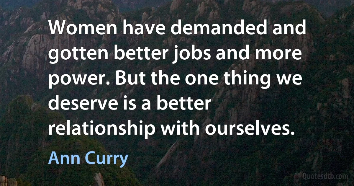 Women have demanded and gotten better jobs and more power. But the one thing we deserve is a better relationship with ourselves. (Ann Curry)