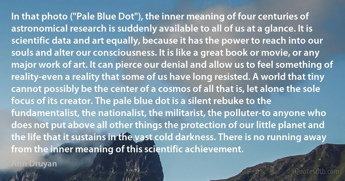 In that photo ("Pale Blue Dot"), the inner meaning of four centuries of astronomical research is suddenly available to all of us at a glance. It is scientific data and art equally, because it has the power to reach into our souls and alter our consciousness. It is like a great book or movie, or any major work of art. It can pierce our denial and allow us to feel something of reality-even a reality that some of us have long resisted. A world that tiny cannot possibly be the center of a cosmos of all that is, let alone the sole focus of its creator. The pale blue dot is a silent rebuke to the fundamentalist, the nationalist, the militarist, the polluter-to anyone who does not put above all other things the protection of our little planet and the life that it sustains in the vast cold darkness. There is no running away from the inner meaning of this scientific achievement. (Ann Druyan)