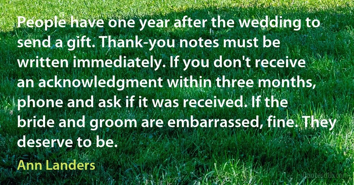 People have one year after the wedding to send a gift. Thank-you notes must be written immediately. If you don't receive an acknowledgment within three months, phone and ask if it was received. If the bride and groom are embarrassed, fine. They deserve to be. (Ann Landers)