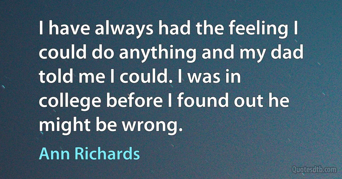 I have always had the feeling I could do anything and my dad told me I could. I was in college before I found out he might be wrong. (Ann Richards)