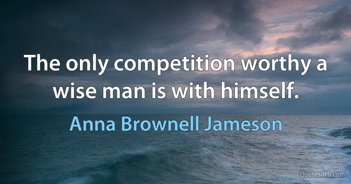 The only competition worthy a wise man is with himself. (Anna Brownell Jameson)