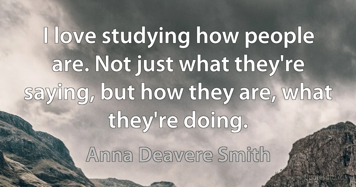 I love studying how people are. Not just what they're saying, but how they are, what they're doing. (Anna Deavere Smith)