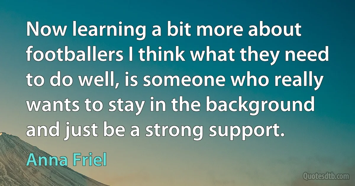 Now learning a bit more about footballers I think what they need to do well, is someone who really wants to stay in the background and just be a strong support. (Anna Friel)