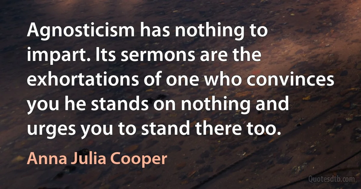 Agnosticism has nothing to impart. Its sermons are the exhortations of one who convinces you he stands on nothing and urges you to stand there too. (Anna Julia Cooper)