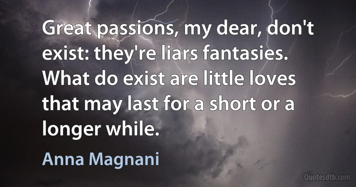 Great passions, my dear, don't exist: they're liars fantasies. What do exist are little loves that may last for a short or a longer while. (Anna Magnani)