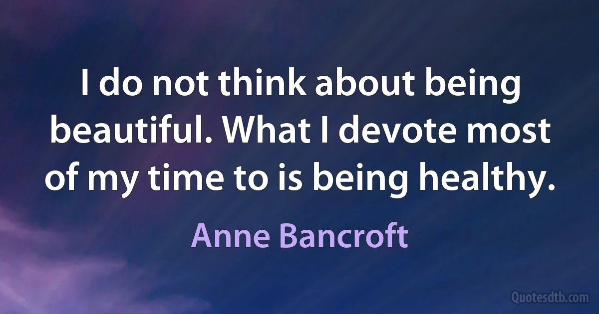 I do not think about being beautiful. What I devote most of my time to is being healthy. (Anne Bancroft)