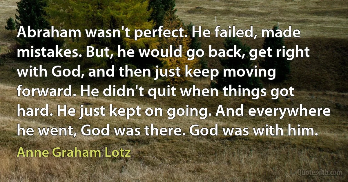 Abraham wasn't perfect. He failed, made mistakes. But, he would go back, get right with God, and then just keep moving forward. He didn't quit when things got hard. He just kept on going. And everywhere he went, God was there. God was with him. (Anne Graham Lotz)