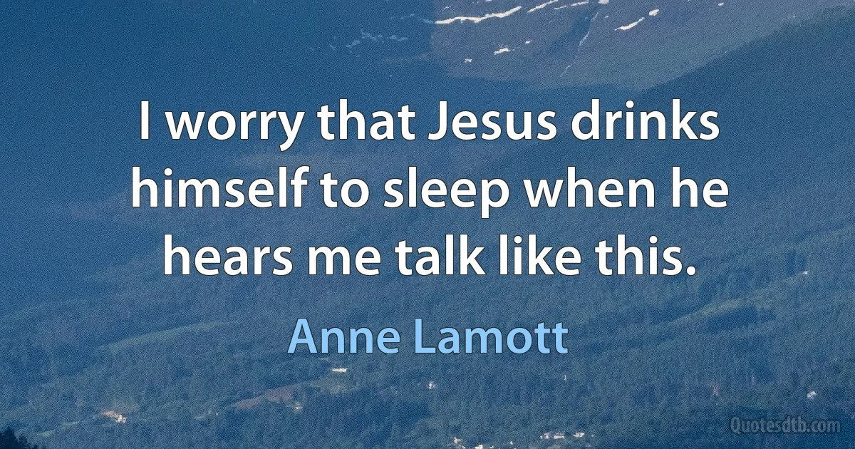 I worry that Jesus drinks himself to sleep when he hears me talk like this. (Anne Lamott)