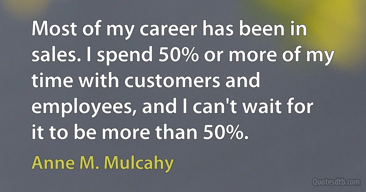 Most of my career has been in sales. I spend 50% or more of my time with customers and employees, and I can't wait for it to be more than 50%. (Anne M. Mulcahy)