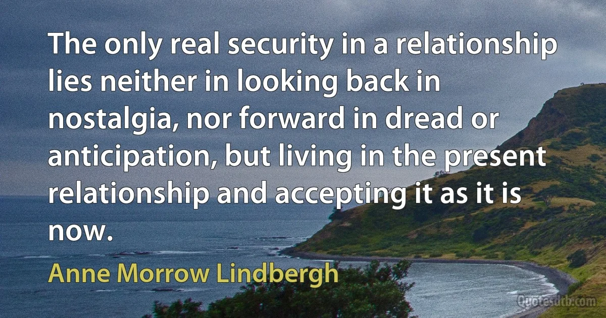 The only real security in a relationship lies neither in looking back in nostalgia, nor forward in dread or anticipation, but living in the present relationship and accepting it as it is now. (Anne Morrow Lindbergh)