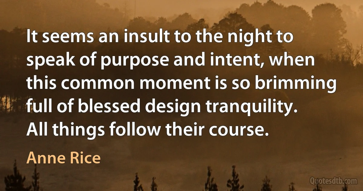 It seems an insult to the night to speak of purpose and intent, when this common moment is so brimming full of blessed design tranquility. All things follow their course. (Anne Rice)