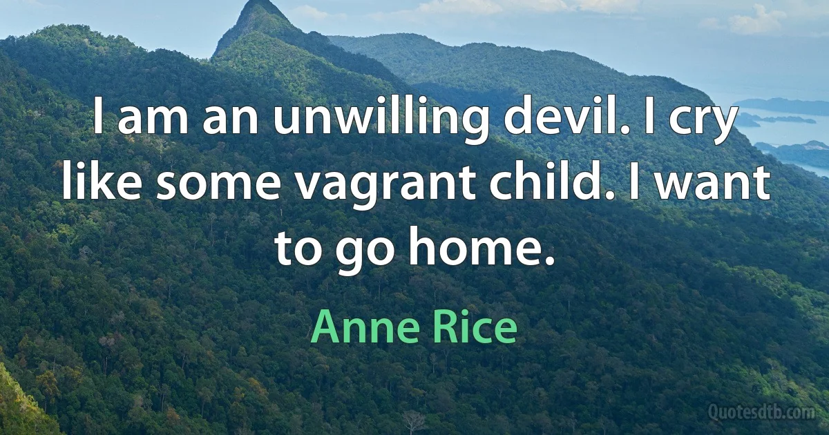 I am an unwilling devil. I cry like some vagrant child. I want to go home. (Anne Rice)