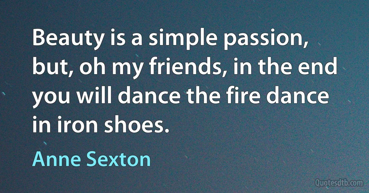 Beauty is a simple passion,
but, oh my friends, in the end
you will dance the fire dance in iron shoes. (Anne Sexton)