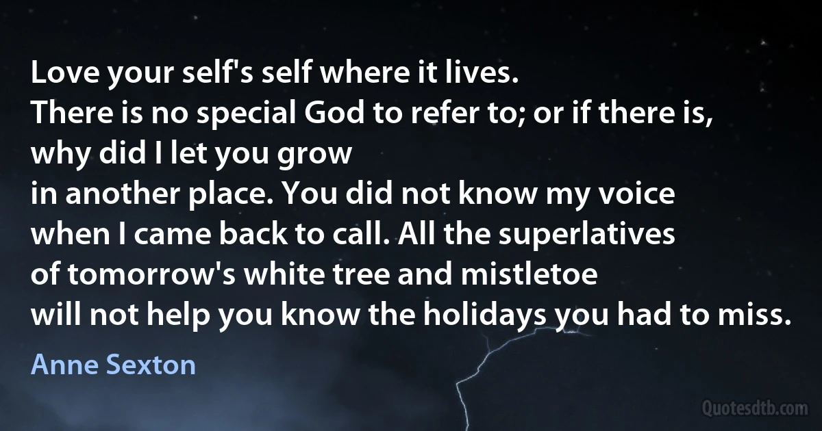 Love your self's self where it lives.
There is no special God to refer to; or if there is,
why did I let you grow
in another place. You did not know my voice
when I came back to call. All the superlatives
of tomorrow's white tree and mistletoe
will not help you know the holidays you had to miss. (Anne Sexton)